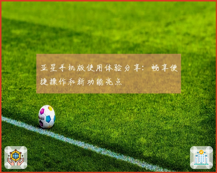 亚星手机版使用体验分享：畅享便捷操作和新功能亮点