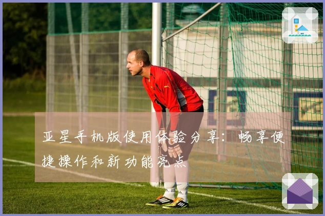 亚星手机版使用体验分享：畅享便捷操作和新功能亮点