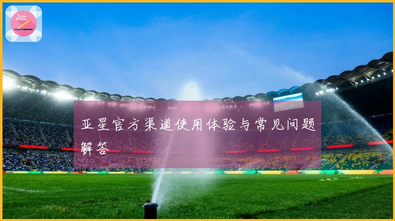 亚星官方渠道使用体验与常见问题解答