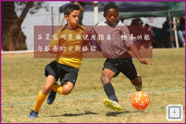 亚星官网页面使用指南：畅享功能与服务的全新体验