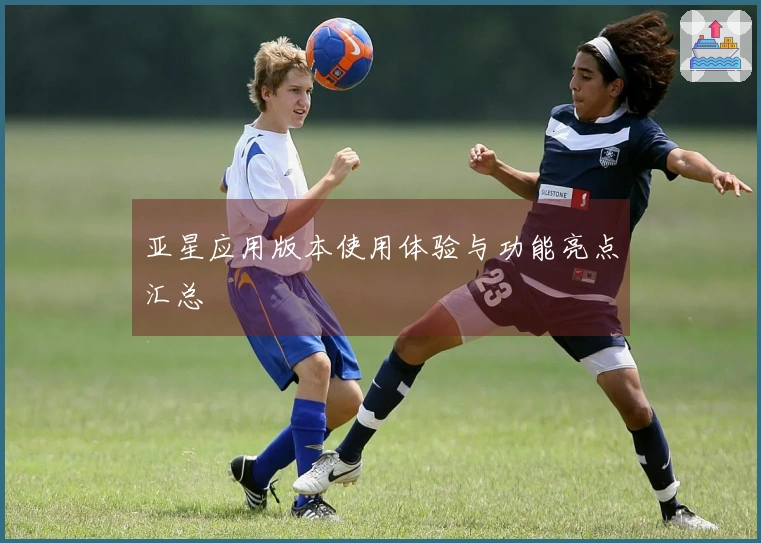 亚星应用版本使用体验与功能亮点汇总