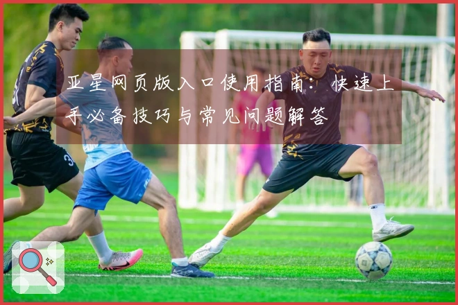 亚星网页版入口使用指南：快速上手必备技巧与常见问题解答